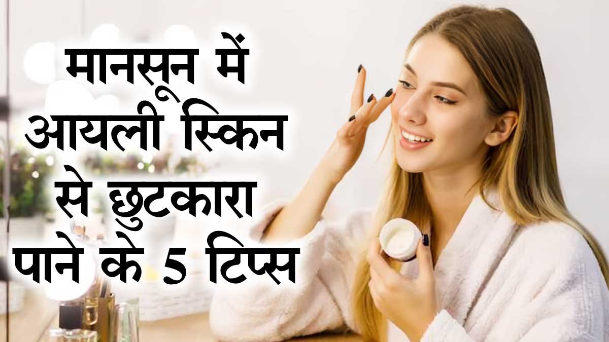मानसून में ऑयली स्किन से पाना चाहते हो छुटकारा तो अपनाये ये 5 आसान और जरूरी टिप्स